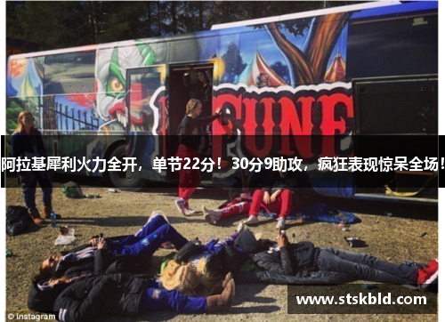 阿拉基犀利火力全开，单节22分！30分9助攻，疯狂表现惊呆全场！